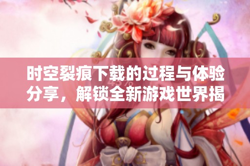 时空裂痕下载的过程与体验分享，解锁全新游戏世界揭秘。