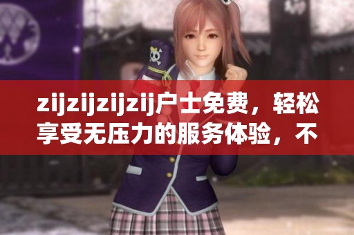 zijzijzijzij户士免费，轻松享受无压力的服务体验，不容错过的好选择
