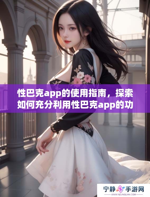 性巴克app的使用指南，探索如何充分利用性巴克app的功能与魅力