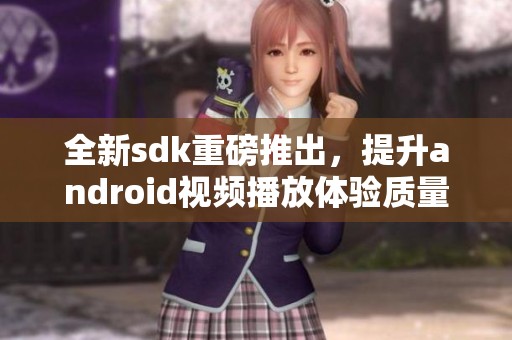 全新sdk重磅推出，提升android视频播放体验质量与流畅度