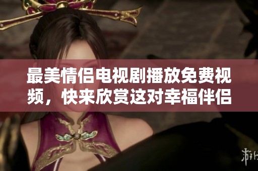 最美情侣电视剧播放免费视频，快来欣赏这对幸福伴侣的精彩瞬间！