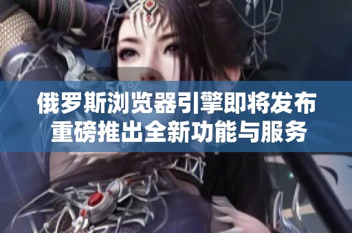 俄罗斯浏览器引擎即将发布 重磅推出全新功能与服务