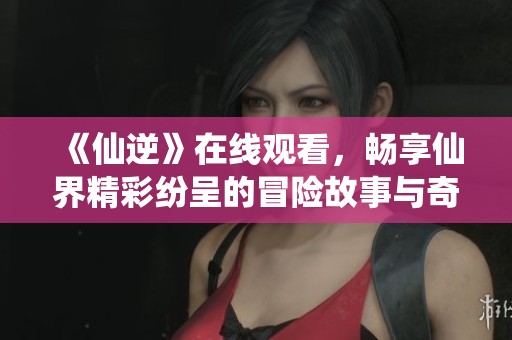 《仙逆》在线观看，畅享仙界精彩纷呈的冒险故事与奇幻旅程