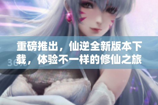 重磅推出，仙逆全新版本下载，体验不一样的修仙之旅！