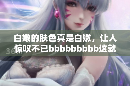 白嫩的肤色真是白嫩，让人惊叹不已bbbbbbbbb这就是美的标准