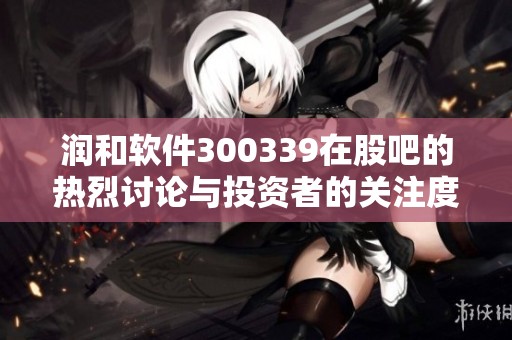 润和软件300339在股吧的热烈讨论与投资者的关注度分析