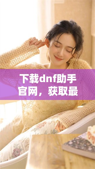 下载dnf助手官网，获取最新版本和更多实用功能的攻略与推荐