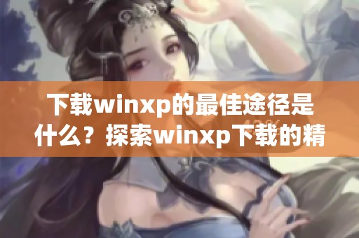 下载winxp的最佳途径是什么？探索winxp下载的精彩内容与资源