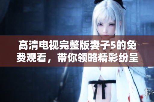 高清电视完整版妻子5的免费观看，带你领略精彩纷呈的剧情魅力