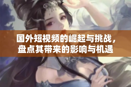 国外短视频的崛起与挑战，盘点其带来的影响与机遇