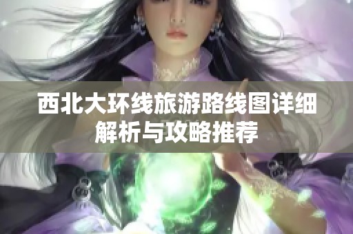 西北大环线旅游路线图详细解析与攻略推荐