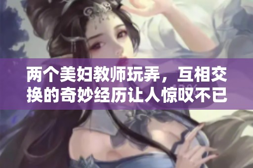 两个美妇教师玩弄，互相交换的奇妙经历让人惊叹不已