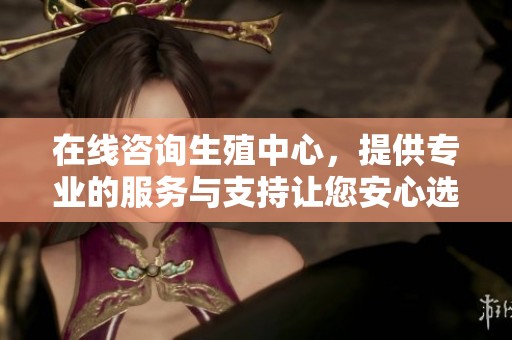 在线咨询生殖中心，提供专业的服务与支持让您安心选择