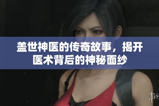 盖世神医的传奇故事，揭开医术背后的神秘面纱