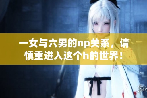 一女与六男的np关系，请慎重进入这个h的世界！