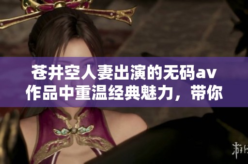 苍井空人妻出演的****作品中重温经典魅力，带你体验不一样的视听享受。
