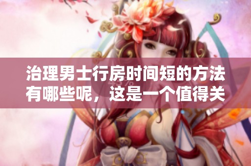 治理男士行房时间短的方法有哪些呢，这是一个值得关注的问题。