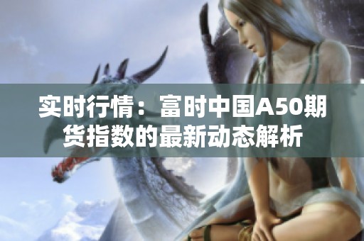 实时行情：富时中国A50期货指数的最新动态解析