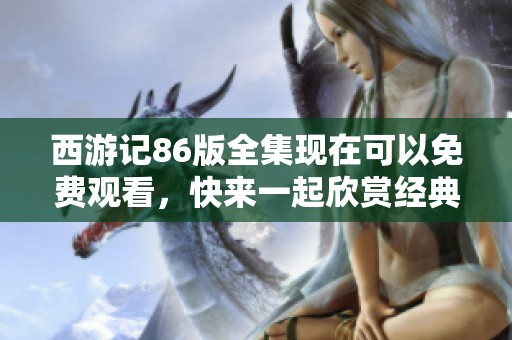 西游记86版全集现在可以免费观看，快来一起欣赏经典神话故事！