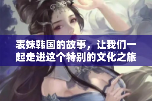 表妹韩国的故事，让我们一起走进这个特别的文化之旅！