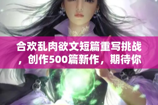 合欢乱肉欲文短篇重写挑战，创作500篇新作，期待你的精彩！