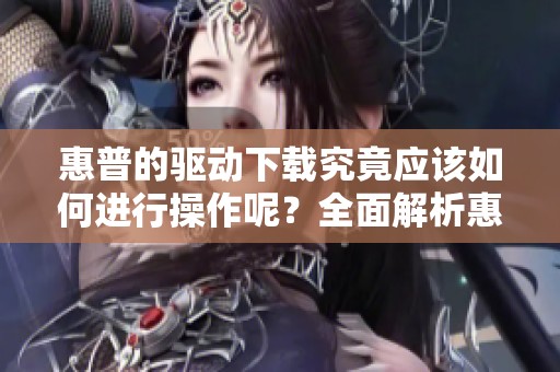 惠普的驱动下载究竟应该如何进行操作呢？全面解析惠普驱动下载的步骤与注意事项。