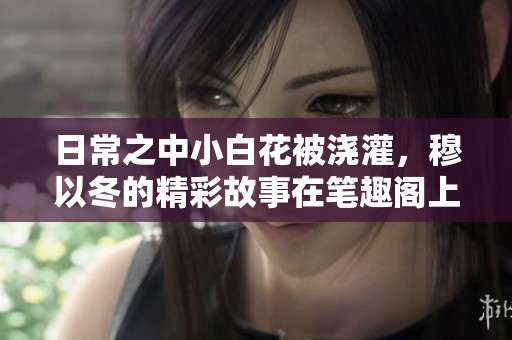 日常之中小白花被浇灌，穆以冬的精彩故事在笔趣阁上等你来读