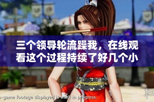 三个领导轮流躁我，在线观看这个过程持续了好几个小时