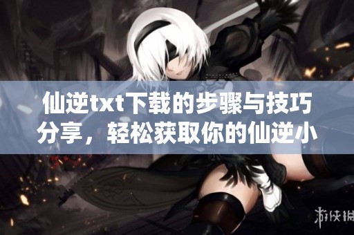 仙逆txt下载的步骤与技巧分享，轻松获取你的仙逆小说资源