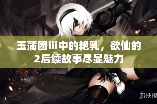 玉蒲团ⅲ中的艳乳，欲仙的2后续故事尽显魅力