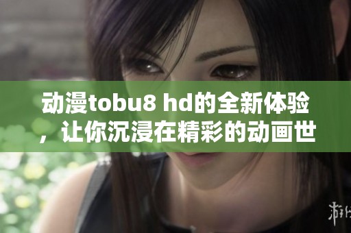 动漫tobu8 hd的全新体验，让你沉浸在精彩的动画世界中