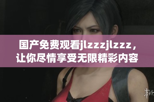 国产免费观看jlzzzjlzzz，让你尽情享受无限精彩内容的全新体验