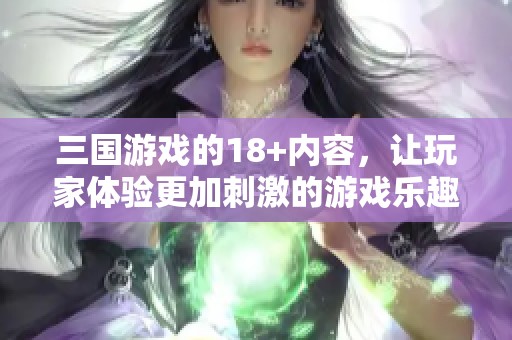 三国游戏的18+内容，让玩家体验更加刺激的游戏乐趣