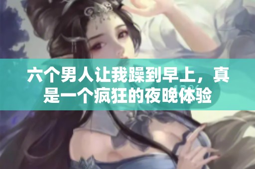 六个男人让我躁到早上，真是一个疯狂的夜晚体验