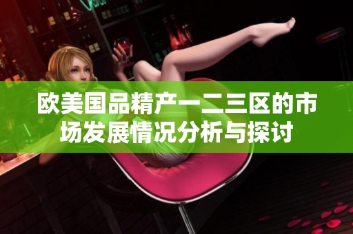 欧美国品精产一二三区的市场发展情况分析与探讨
