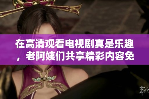 在高清观看电视剧真是乐趣，老阿姨们共享精彩内容免费观看