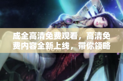 成全高清免费观看，高清免费内容全新上线，带你领略精彩视听体验！
