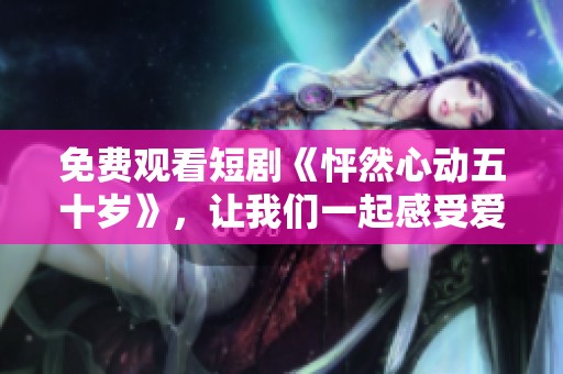 免费观看短剧《怦然心动五十岁》，让我们一起感受爱的温暖与感动