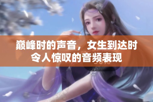 巅峰时的声音，女生到达时令人惊叹的音频表现
