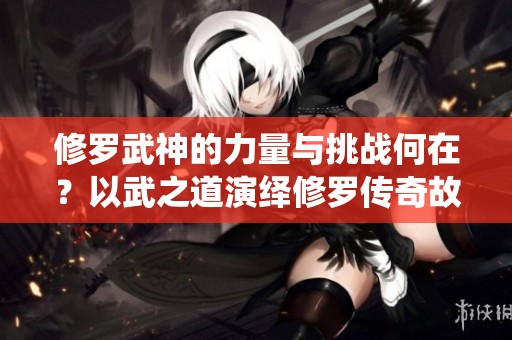 修罗武神的力量与挑战何在？以武之道演绎修罗传奇故事