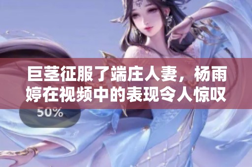 巨茎征服了端庄人妻，杨雨婷在视频中的表现令人惊叹