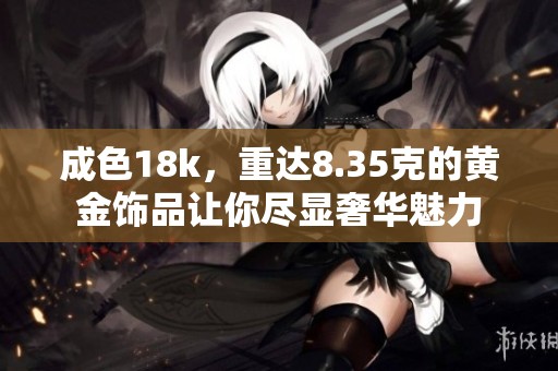 成色18k，重达8.35克的黄金饰品让你尽显奢华魅力