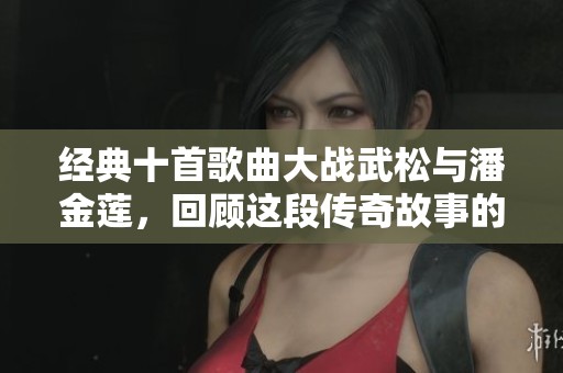 经典十首歌曲大战武松与潘金莲，回顾这段传奇故事的音乐魅力