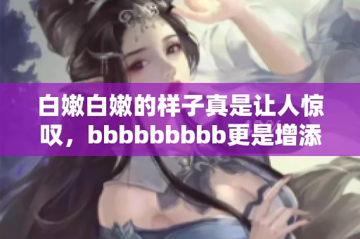 白嫩白嫩的样子真是让人惊叹，bbbbbbbbb更是增添了几分魅力。