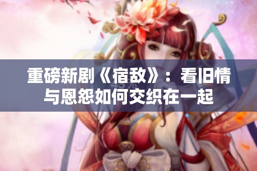 重磅新剧《宿敌》：看旧情与恩怨如何交织在一起