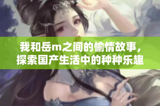 我和岳m之间的愉情故事，探索国产生活中的种种乐趣与挑战