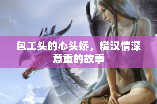 包工头的心头娇，糙汉情深意重的故事
