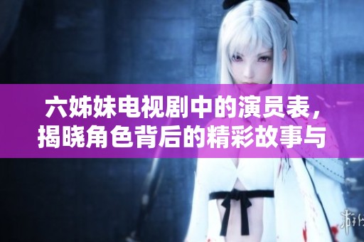 六姊妹电视剧中的演员表，揭晓角色背后的精彩故事与情感世界