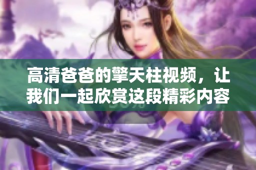 高清爸爸的擎天柱视频，让我们一起欣赏这段精彩内容吧