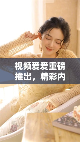 视频爱爱重磅推出，精彩内容让你欲罢不能，快来观看吧！